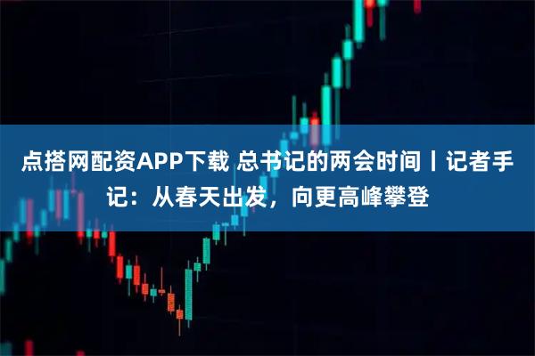 点搭网配资APP下载 总书记的两会时间丨记者手记：从春天出发，向更高峰攀登