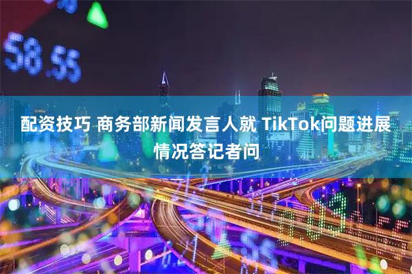 配资技巧 商务部新闻发言人就 TikTok问题进展情况答记者问