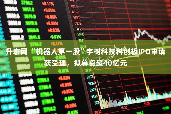 升宏网 “机器人第一股”宇树科技科创板IPO申请获受理,拟募资超40亿元