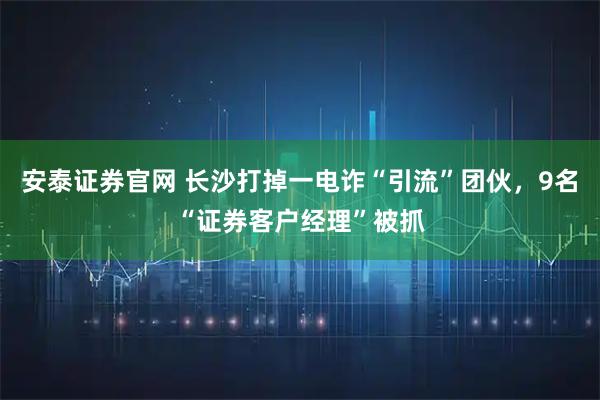 安泰证券官网 长沙打掉一电诈“引流”团伙，9名“证券客户经理”被抓