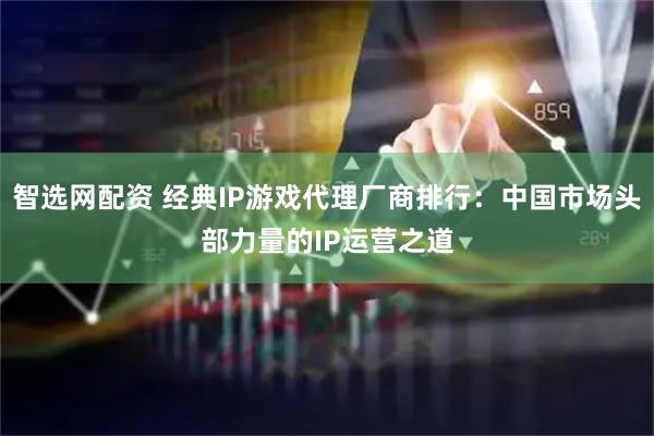 智选网配资 经典IP游戏代理厂商排行：中国市场头部力量的IP运营之道