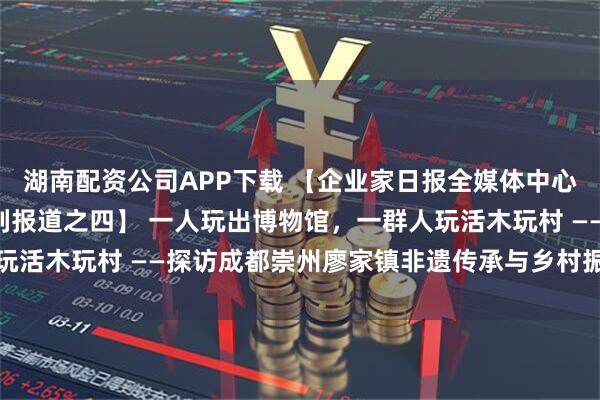 湖南配资公司APP下载 【企业家日报全媒体中心记者“探访木玩村”系列报道之四】 一人玩出博物馆，一群人玩活木玩村 ——探访成都崇州廖家镇非遗传承与乡村振兴共舞之路