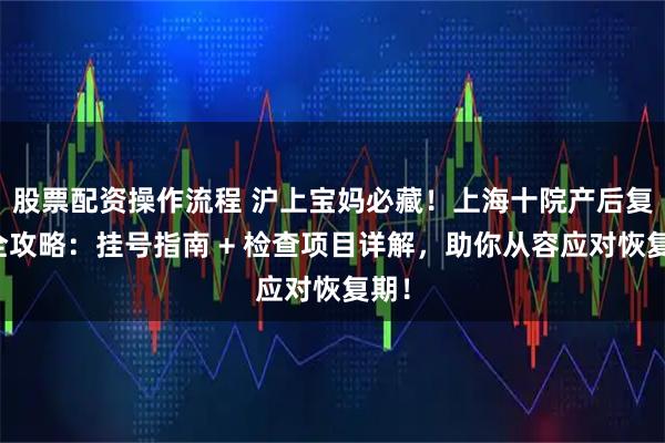 股票配资操作流程 沪上宝妈必藏！上海十院产后复查全攻略：挂号指南 + 检查项目详解，助你从容应对恢复期！