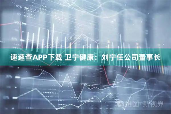 速速查APP下载 卫宁健康：刘宁任公司董事长