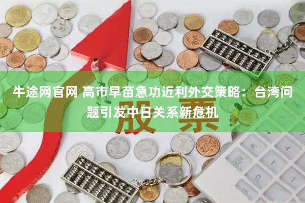 牛途网官网 高市早苗急功近利外交策略：台湾问题引发中日关系新危机