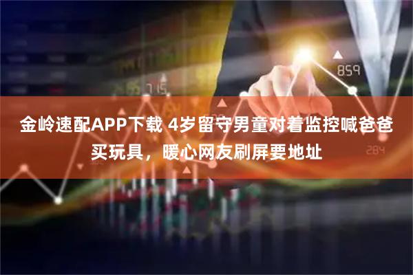 金岭速配APP下载 4岁留守男童对着监控喊爸爸买玩具，暖心网友刷屏要地址