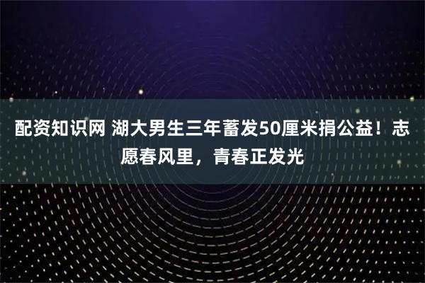 配资知识网 湖大男生三年蓄发50厘米捐公益！志愿春风里，青春正发光