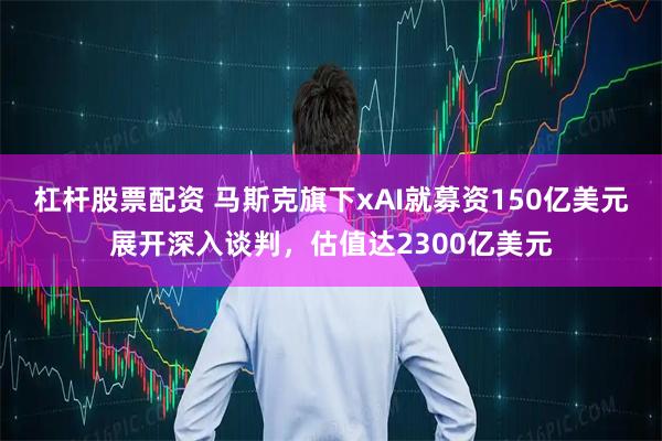杠杆股票配资 马斯克旗下xAI就募资150亿美元展开深入谈判，估值达2300亿美元