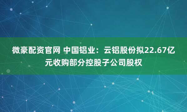 微豪配资官网 中国铝业：云铝股份拟22.67亿元收购部分控股子公司股权