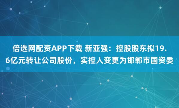 倍选网配资APP下载 新亚强：控股股东拟19.6亿元转让公司股份，实控人变更为邯郸市国资委