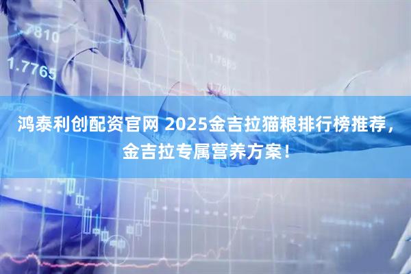 鸿泰利创配资官网 2025金吉拉猫粮排行榜推荐，金吉拉专属营养方案！