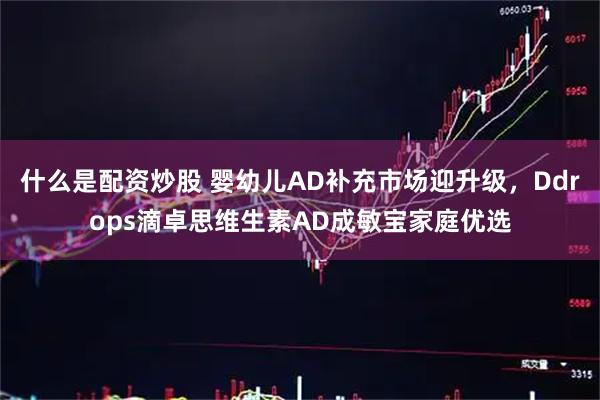 什么是配资炒股 婴幼儿AD补充市场迎升级，Ddrops滴卓思维生素AD成敏宝家庭优选