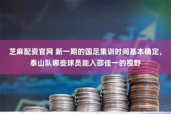 芝麻配资官网 新一期的国足集训时间基本确定，泰山队哪些球员能入邵佳一的视野