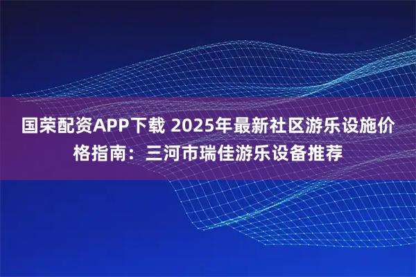 国荣配资APP下载 2025年最新社区游乐设施价格指南:三河市瑞佳游乐设备推荐