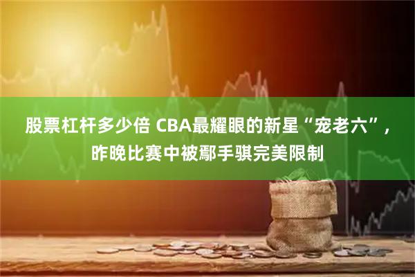 股票杠杆多少倍 CBA最耀眼的新星“宠老六”，昨晚比赛中被鄢手骐完美限制