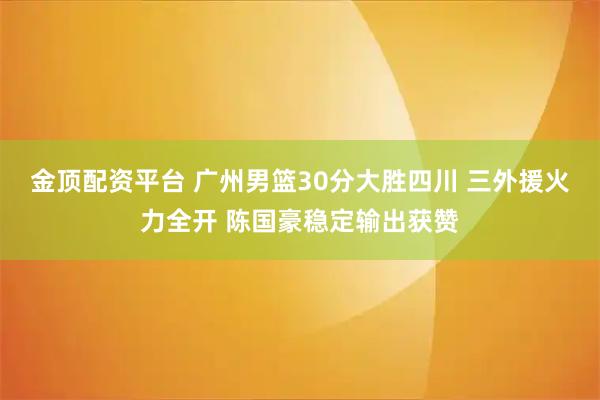 金顶配资平台 广州男篮30分大胜四川 三外援火力全开 陈国豪稳定输出获赞