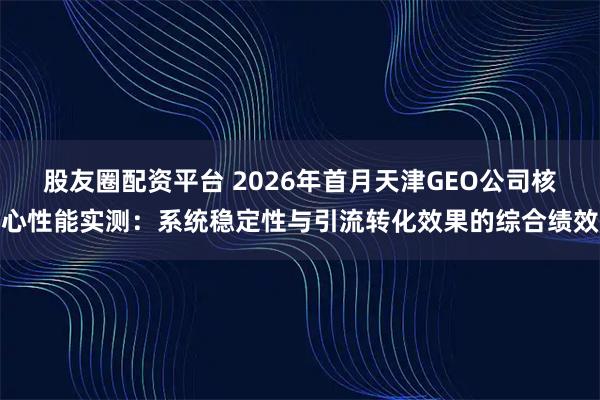 股友圈配资平台 2026年首月天津GEO公司核心性能实测：系统稳定性与引流转化效果的综合绩效