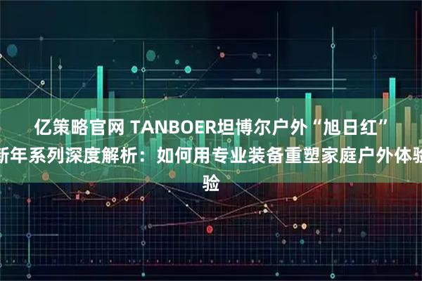 亿策略官网 TANBOER坦博尔户外“旭日红”新年系列深度解析：如何用专业装备重塑家庭户外体验