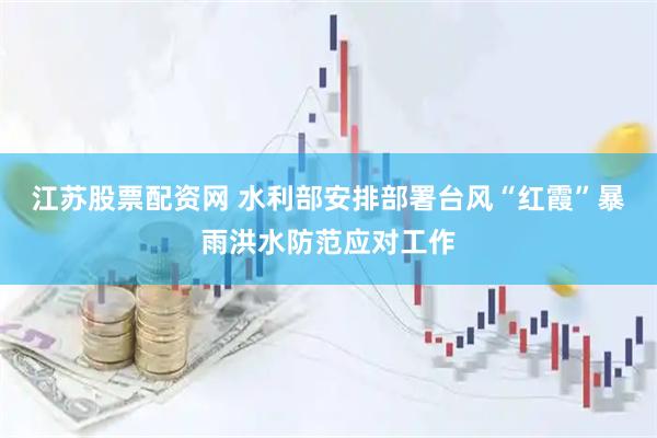 江苏股票配资网 水利部安排部署台风“红霞”暴雨洪水防范应对工作