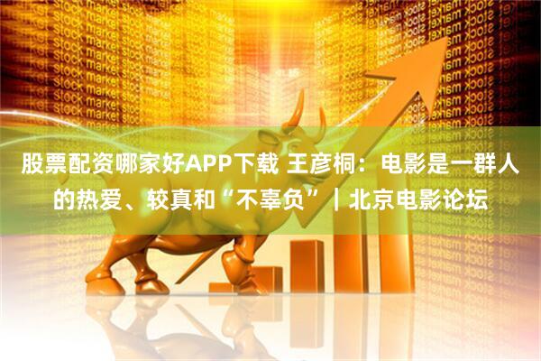 股票配资哪家好APP下载 王彦桐：电影是一群人的热爱、较真和“不辜负”｜北京电影论坛