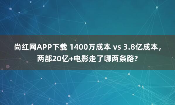 尚红网APP下载 1400万成本 vs 3.8亿成本，两部20亿+电影走了哪两条路?